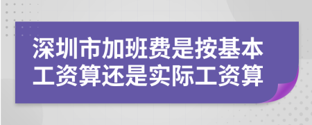 深圳市加班费是按基本工资算还是实际工资算