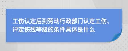 工伤认定后到劳动行政部门认定工伤、评定伤残等级的条件具体是什么