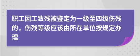 职工因工致残被鉴定为一级至四级伤残的，伤残等级应该由所在单位按规定办理