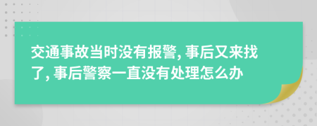 交通事故当时没有报警, 事后又来找了, 事后警察一直没有处理怎么办