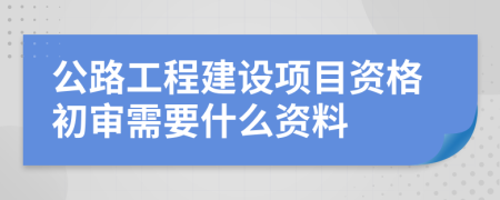 公路工程建设项目资格初审需要什么资料