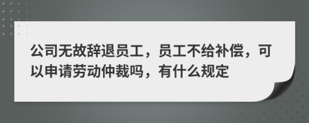 公司无故辞退员工，员工不给补偿，可以申请劳动仲裁吗，有什么规定