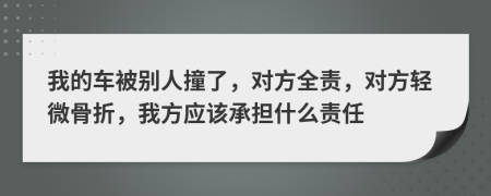 我的车被别人撞了，对方全责，对方轻微骨折，我方应该承担什么责任