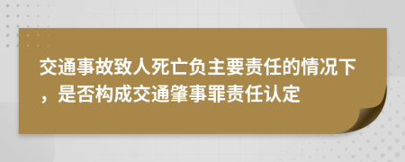 交通事故致人死亡负主要责任的情况下，是否构成交通肇事罪责任认定