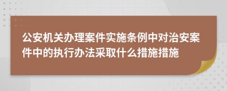 公安机关办理案件实施条例中对治安案件中的执行办法采取什么措施措施