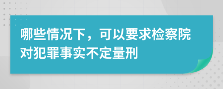 哪些情况下，可以要求检察院对犯罪事实不定量刑