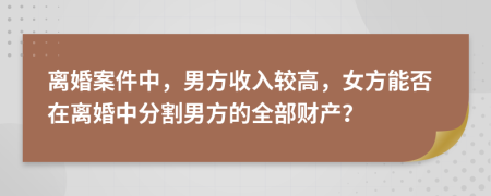 离婚案件中，男方收入较高，女方能否在离婚中分割男方的全部财产？