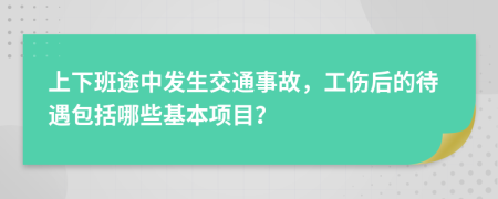 上下班途中发生交通事故，工伤后的待遇包括哪些基本项目？