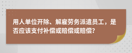 用人单位开除、解雇劳务派遣员工，是否应该支付补偿或赔偿或赔偿？