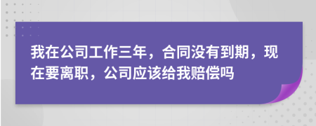我在公司工作三年，合同没有到期，现在要离职，公司应该给我赔偿吗