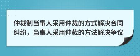 仲裁制当事人采用仲裁的方式解决合同纠纷，当事人采用仲裁的方法解决争议