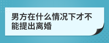 男方在什么情况下才不能提出离婚