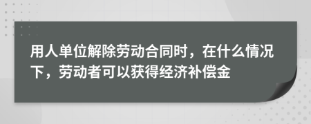 用人单位解除劳动合同时，在什么情况下，劳动者可以获得经济补偿金