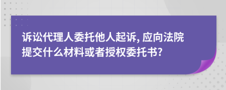 诉讼代理人委托他人起诉, 应向法院提交什么材料或者授权委托书?