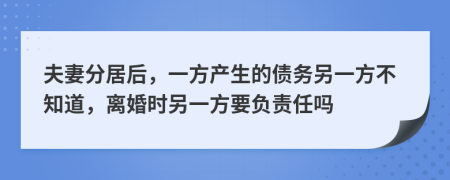 夫妻分居后，一方产生的债务另一方不知道，离婚时另一方要负责任吗