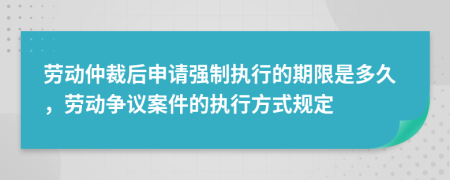 劳动仲裁后申请强制执行的期限是多久，劳动争议案件的执行方式规定