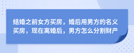 结婚之前女方买房，婚后用男方的名义买房，现在离婚后，男方怎么分割财产