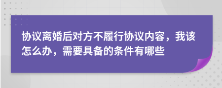 协议离婚后对方不履行协议内容，我该怎么办，需要具备的条件有哪些