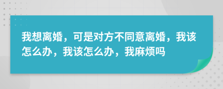 我想离婚，可是对方不同意离婚，我该怎么办，我该怎么办，我麻烦吗