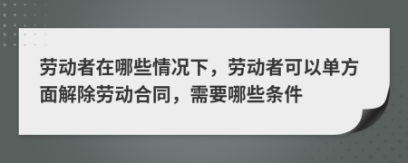 劳动者在哪些情况下，劳动者可以单方面解除劳动合同，需要哪些条件