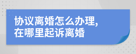 协议离婚怎么办理, 在哪里起诉离婚