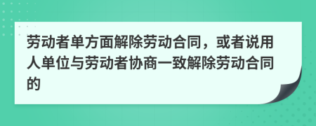 劳动者单方面解除劳动合同，或者说用人单位与劳动者协商一致解除劳动合同的