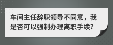 车间主任辞职领导不同意，我是否可以强制办理离职手续？