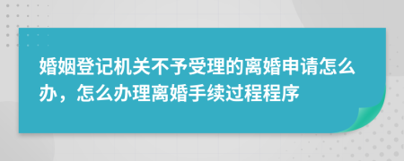 婚姻登记机关不予受理的离婚申请怎么办，怎么办理离婚手续过程程序