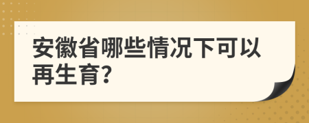 安徽省哪些情况下可以再生育？