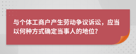 与个体工商户产生劳动争议诉讼，应当以何种方式确定当事人的地位？