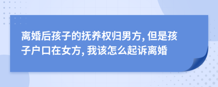 离婚后孩子的抚养权归男方, 但是孩子户口在女方, 我该怎么起诉离婚