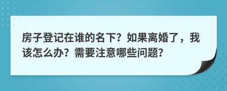 房子登记在谁的名下？如果离婚了，我该怎么办？需要注意哪些问题？