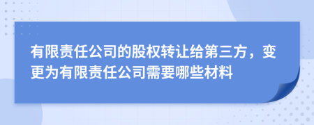 有限责任公司的股权转让给第三方，变更为有限责任公司需要哪些材料