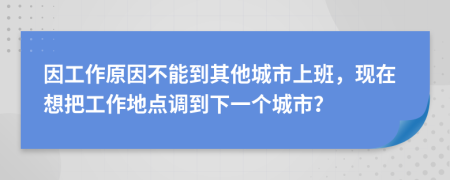 因工作原因不能到其他城市上班，现在想把工作地点调到下一个城市？