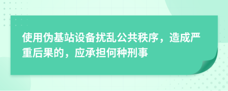 使用伪基站设备扰乱公共秩序，造成严重后果的，应承担何种刑事