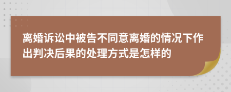 离婚诉讼中被告不同意离婚的情况下作出判决后果的处理方式是怎样的