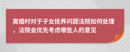 离婚时对于子女抚养问题法院如何处理，法院会优先考虑哪些人的意见