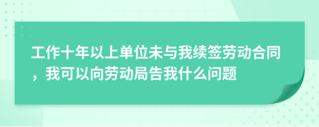 工作十年以上单位未与我续签劳动合同，我可以向劳动局告我什么问题