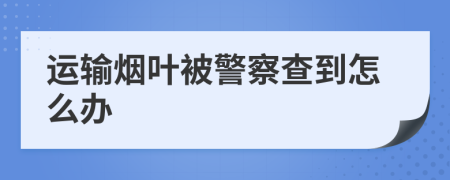 运输烟叶被警察查到怎么办