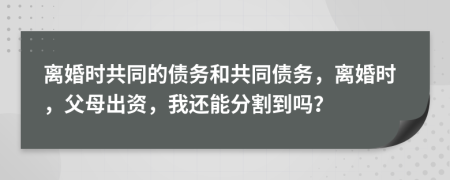 离婚时共同的债务和共同债务，离婚时，父母出资，我还能分割到吗？