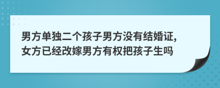 男方单独二个孩子男方没有结婚证, 女方已经改嫁男方有权把孩子生吗