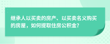 继承人以买卖的房产、以买卖名义购买的房屋，如何提取住房公积金？