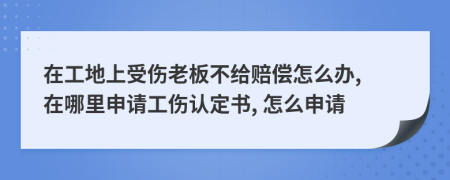 在工地上受伤老板不给赔偿怎么办, 在哪里申请工伤认定书, 怎么申请