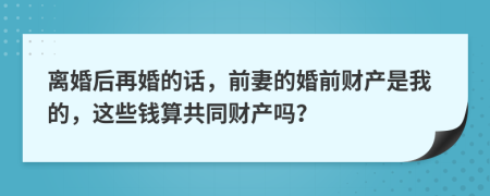 离婚后再婚的话，前妻的婚前财产是我的，这些钱算共同财产吗？