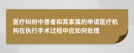 医疗纠纷中患者和其家属的申请医疗机构在执行手术过程中应如何处理