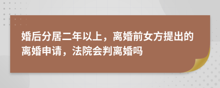 婚后分居二年以上，离婚前女方提出的离婚申请，法院会判离婚吗