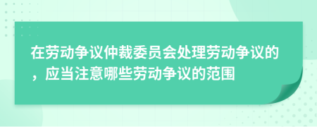 在劳动争议仲裁委员会处理劳动争议的，应当注意哪些劳动争议的范围