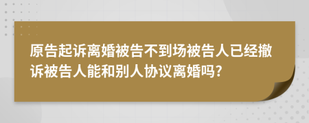 原告起诉离婚被告不到场被告人已经撤诉被告人能和别人协议离婚吗?