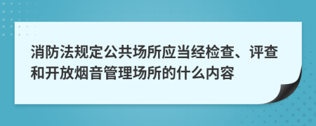 消防法规定公共场所应当经检查、评查和开放烟音管理场所的什么内容