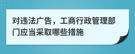 对违法广告，工商行政管理部门应当采取哪些措施